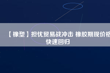 【橡塑】擔憂貿易戰(zhàn)沖擊 橡膠期現價格快速回歸