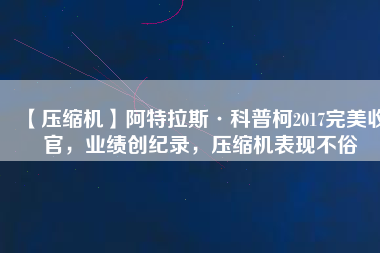 【壓縮機(jī)】阿特拉斯·科普柯2017完美收官，業(yè)績創(chuàng)紀(jì)錄，壓縮機(jī)表現(xiàn)不俗