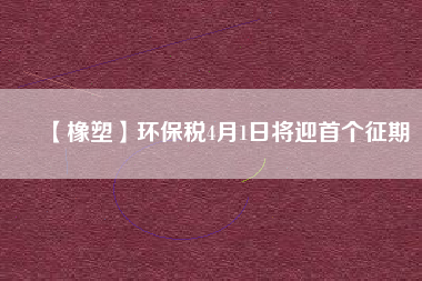 【橡塑】環(huán)保稅4月1日將迎首個(gè)征期