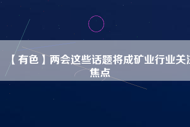 【有色】?jī)蓵?huì)這些話(huà)題將成礦業(yè)行業(yè)關(guān)注焦點(diǎn)
