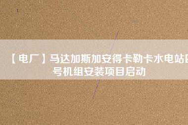 【電廠】馬達(dá)加斯加安得卡勒卡水電站四號機組安裝項目啟動