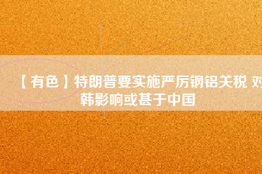 【有色】特朗普要實施嚴(yán)厲鋼鋁關(guān)稅 對韓影響或甚于中國