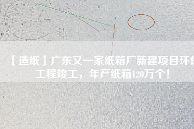 【造紙】廣東又一家紙箱廠新建項目環(huán)保工程竣工，年產(chǎn)紙箱120萬個！