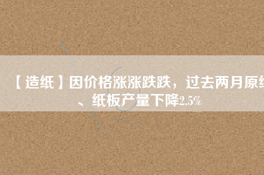【造紙】因價格漲漲跌跌，過去兩月原紙、紙板產(chǎn)量下降2.5%