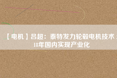 【電機(jī)】呂超:泰特發(fā)力輪轂電機(jī)技術(shù) 2018年國(guó)內(nèi)實(shí)現(xiàn)產(chǎn)業(yè)化