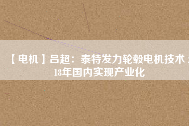 【電機(jī)】呂超:泰特發(fā)力輪轂電機(jī)技術(shù) 2018年國(guó)內(nèi)實(shí)現(xiàn)產(chǎn)業(yè)化