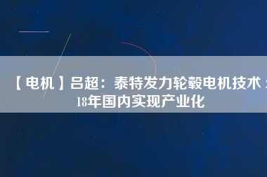 【電機(jī)】呂超:泰特發(fā)力輪轂電機(jī)技術(shù) 2018年國(guó)內(nèi)實(shí)現(xiàn)產(chǎn)業(yè)化