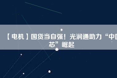 【電機(jī)】國(guó)貨當(dāng)自強(qiáng)！光潤(rùn)通助力“中國(guó)芯”崛起
          